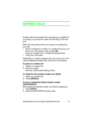 Page 18Speakerphone set and Display Speakerphone set 13
OUTSIDE CALLS
Outside calls may be placed by accessing an outside line 
(or 
group) or by using the Least Cost Routing (LCR) fea-
ture.
When the instructions tell you to access an outside line, 
you may:
• Dial an outside line number, an outside line 
group num-
ber or the LCR access code (usually [9]
);
• Press an outside line or outside line 
group button;
• Press the LCR button.
Dependin
g on system programming, the cost of your call 
may be displayed...