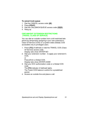 Page 20Speakerphone set and Display Speakerphone set 15
To cancel trunk queue
1. Dial the CANCEL access code ([#]
).
2. Press [FEAT]
.
3. Dial the CALLBACK/QUEUE access code ([2][2]
).
4. Han
g up.
CIRCUMVENT EXTENSION RESTRICTIONS
 (TRAVEL CLASS OF SERVICE)
You can dial an outside number from a toll-restricted tele-
phone by temporarily assi
gning it your own extensions 
Class Of Service (COS) or a system-wide (Global) COS 
accessible only to privile
ged users.
1. Press [TC]
 (if defined) or dial the TRAVEL...