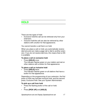 Page 22Speakerphone set and Display Speakerphone set 17
HOLD
There are two types of hold:
• Exclusive hold:the call can be retrieved only from your 
extension.
• Inclusive hold:the call can also be retrieved by other 
stations with a button for that appearance.
You cannot transfer a call that is on hold.
When you place a call on hold, you automatically receive 
dial tone and can make a pa
ge call or dial to another exten-
sion. If you do not receive dial tone, this means that no DN 
is available.
To place a...
