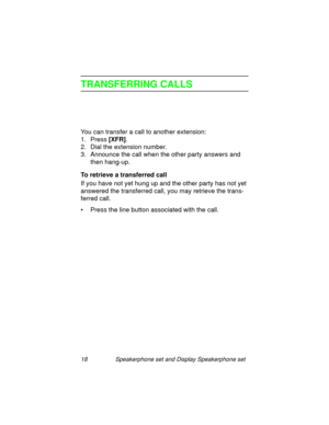 Page 2318 Speakerphone set and Display Speakerphone set
TRANSFERRING CALLS
You can transfer a call to another extension:
1. Press [XFR]
.
2. Dial the extension number.
3. Announce the call when the other party answers and 
then han
g-up.
To retrieve a transferred call
If you have not yet hun
g up and the other party has not yet 
answered the transferred call, you may retrieve the trans-
ferred call.
• Press the line button associated with the call. 