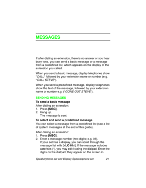 Page 26Speakerphone set and Display Speakerphone set 21
MESSAGES
If after dialing an extension, there is no answer or you hear 
busy tone, you can send a basic messa
ge or a message 
from a predefined list, which appears on the display of the 
extension you called.
When you send a basic messa
ge, display telephones show 

CALL followed by your extension name or number (e.g. 

CALL STEVE).
When you send a predefined messa
ge, display telephones 
show the text of the messa
ge, followed by your extension 
name or...