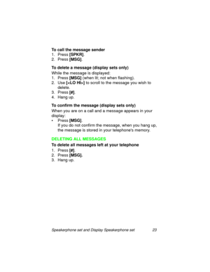 Page 28Speakerphone set and Display Speakerphone set 23
To call the message sender
1. Press [SPKR]
.
2. Press [MSG]
.
To delete a message (display sets only)
While the messa
ge is displayed:
1. Press [MSG]
 (when lit; not when flashin
g).
2. Use []
 to scroll to the messa
ge you wish to 
delete.
3. Press [#]
.
4. Han
g up.
To confirm the message (display sets only)
When you are on a call and a messa
ge appears in your 
display:
•Press [MSG]
.
If you do not confirm the messa
ge, when you hang up, 
the messa
ge...