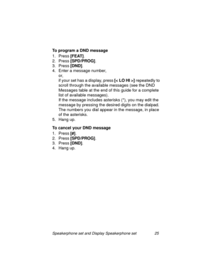 Page 30Speakerphone set and Display Speakerphone set 25
To program a DND message
1. Press [FEAT]
.
2. Press [SPD/PROG]
.
3. Press [DND]
.
4. Enter a messa
ge number, 
or, 
if your set has a display, press [<  LO HI > ]
 repeatedly to 
scroll throu
gh the available messages (see the DND 
Messa
ges table at the end of this guide for a complete 
list of available messa
ges).
If the messa
ge includes asterisks (*), you may edit the 
messa
ge by pressing the desired digits on the dialpad. 
The numbers you dial...