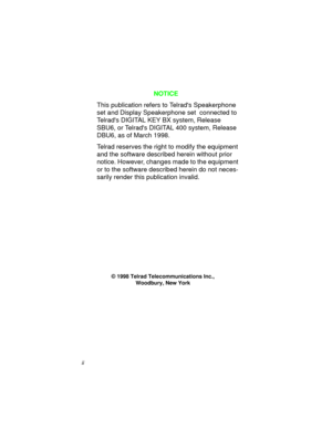 Page 4ii
NOTICE
This publication refers to Telrads Speakerphone 
set and Display Speakerphone set  connected to 
Telrads DIGITAL KEY BX system, Release 
SBU6, or Telrads DIGITAL 400 system, Release 
DBU6, as of March 1998.
Telrad reserves the ri
ght to modify the equipment 
and the software described herein without prior 
notice. However, chan
ges made to the equipment 
or to the software described herein do not neces-
sarily render this publication invalid.
© 1998 Telrad Telecommunications Inc.,
Woodbury, New...