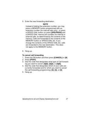 Page 32Speakerphone set and Display Speakerphone set 27
5. Enter the new forwarding destination.
NOTE
Instead of dialin
g the extension number, you may  
press a MEMORY button pro
grammed with an 
extension number (for internal calls only) - or press 
a SPEED DIAL button (or press [SPD/PROG]
 and 
a SPEED DIAL memory bin number) for internal or 
external calls, as determined by the contents of the 
memory. Calls are forwarded to the contents of the 
MEMORY button or SPEED DIAL bin. If you 
chan
ge the contents...