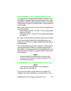 Page 34Speakerphone set and Display Speakerphone set 29
PROGRAMMABLE CALL FORWARDING BUTTONS
You may ask your System Administrator to allocate up to 
nine different pro
grammable call forwarding buttons, each 
assi
gned to a specific call forwarding function, for example, 
Call forward no answer for internal calls, or Call forward for 
external calls.
Most users choose to have only two buttons pro
grammed 
for call forwardin
g:
• Call forward no answer - all calls. This is usually abbre-
viated as CFNA A.
•...