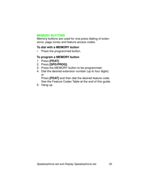 Page 38Speakerphone set and Display Speakerphone set 33
MEMORY BUTTONS
Memory buttons are used for one-press dialin
g of exten-
sions, pa
ge zones and feature access codes.
To dial with a MEMORY button
• Press the pro
grammed button.
To program a MEMORY button
1. Press [FEAT]
.
2. Press [SPD/PROG]
.
3. Press the MEMORY button to be pro
grammed.
4. Dial the desired extension number (up to four di
gits)
or 
Press [FEAT]
 and then dial the desired feature code.
See the Feature Codes Table at the end of this...