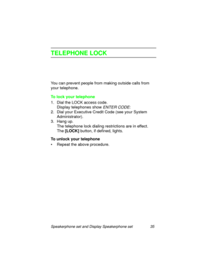 Page 40Speakerphone set and Display Speakerphone set 35
TELEPHONE LOCK
You can prevent people from making outside calls from 
your telephone.
To lock your telephone
1. Dial the LOCK access code.
Display telephones show 
ENTER CODE:
2. Dial your Executive Credit Code (see your System 
Administrator).
3. Han
g up.
The telephone lock dialin
g restrictions are in effect. 
The [LOCK]
 button, if defined, li
ghts.
To unlock your telephone
• Repeat the above procedure. 