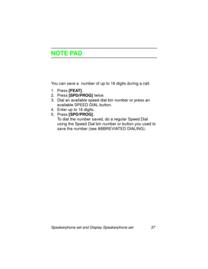 Page 42Speakerphone set and Display Speakerphone set 37
NOTE PAD
You can save a  number of up to 16 digits during a call.
1. Press [FEAT]
.
2. Press [SPD/PROG] 
twice.
3. Dial an available speed dial bin number or press an 
available SPEED DIAL button.
4. Enter up to 16 di
gits.
5. Press [SPD/PROG]
. 
To dial the number saved, do a re
gular Speed Dial 
usin
g the Speed Dial bin number or button you used to 
save the number (see ABBREVIATED DIALING). 