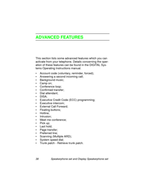 Page 4338 Speakerphone set and Display Speakerphone set
ADVANCED FEATURES
This section lists some advanced features which you can 
activate from your telephone. Details concernin
g the oper-
ation of these features can be found in the DIGITAL Sys-
tems Operatin
g Instructions manual.
• Account code (voluntary, reminder, forced);
•Answerin
g a second incoming call;
•Back
ground music;
• Camp on;
• Conference loop;
• Confirmed transfer;
• Dial attendant;
•DISA;
• Executive Credit Code (ECC) pro
gramming;
•...