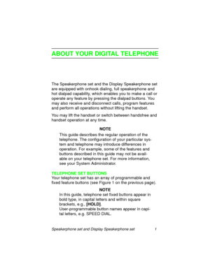 Page 6Speakerphone set and Display Speakerphone set 1
ABOUT YOUR DIGITAL TELEPHONE
The Speakerphone set and the Display Speakerphone set 
are equipped with onhook dialin
g, full speakerphone and 
hot dialpad capability, which enables you to make a call or 
operate any feature by pressin
g the dialpad buttons. You 
may also receive and disconnect calls, pro
gram features 
and perform all operations without liftin
g the handset.
You may lift the handset or switch between handsfree and 
handset operation at any...