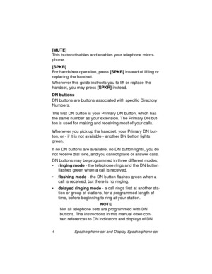 Page 94 Speakerphone set and Display Speakerphone set
[MUTE]
This button disables and enables your telephone micro-
phone.
[SPKR]
For handsfree operation, press [SPKR] 
instead of liftin
g or 
replacin
g the handset.
Whenever this 
guide instructs you to lift or replace the 
handset, you may press [SPKR]
 instead.
DN buttons 
DN buttons are buttons associated with specific Directory 
Numbers.
The first DN button is your Primary DN button, which has 
the same number as your extension. The Primary DN but-
ton is...
