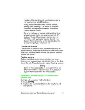Page 10Speakerphone set and Display Speakerphone set 5
numbers. Disregard them if your telephone set is 
not pro
grammed with DN buttons.
Many of the instructions offer several options, 
amon
g them pressing a DN button. If your tele-
phone set is not pro
grammed with DN buttons, 
choose another option.
Some of the features operate sli
ghtly differently on 
a telephone set that is not pro
grammed with DN 
buttons. These differences are pointed out in a 
NOTE for each applicable feature. Consult your 
System...
