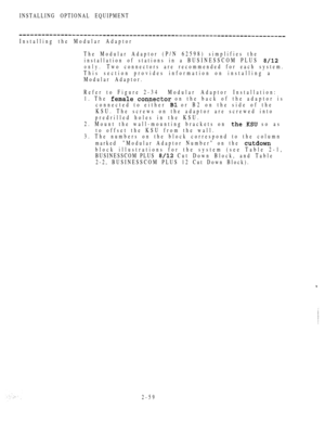 Page 111INSTALLING OPTIONAL EQUIPMENT
Installing the Modular Adaptor
The Modular Adaptor (P/N 62598) simplifies the
installation of stations in a BUSINESSCOM PLUS 
only.Two connectors are recommended for each system.
This section provides information on installing a
Modular Adaptor.
Refer to Figure 2-34 Modular  Adaptor  Installation:
1. The 
 on the back of the adaptor is
connected to either 
 or B2 on the side of the
KSU. The screws on the adaptor are screwed into
predrilled holes in the KSU.
2. Mount the...