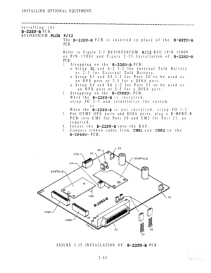 Page 114INSTALLING OPTIONAL EQUIPMENT.
Installing the
 PCB,
BUSINESSCOM 
 
The  PCB is inserted in place of the 
PCB.
Refer to Figure 2-7 BUSINESSCOM  KSU (P/N 15000
or P/N 15001 and Figure 2-35 Installation of 
PCB:
1.
2.
3.
4.
5.
Strapping on the  PCB:
o Strap 
 and S-2 l-2 for Internal Talk Battery
or 2-3 for External Talk Battery.
o Strap S3 and S5 l-2 for Port 20 to be used as
an OPX port or 2-3 for a DISA port.
o Strap S4 and S6 1-2 for Port 21 to be used as
an OPX port or 2-3 for a DISA port.
Strapping on...