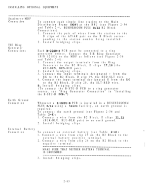 Page 115INSTALLING OPTIONAL EQUIPMENT
TIE Ring
Generator
Connections
Station-to-MDF
Connection
To connect each single line station to the Main
Distribution Frame 
 at the HSU (see Figure 2-36
and Table 2-4,
BUSINESSCOM PLUS 
 B2 Block
Connections):
1. Connect the pair of wires from the station to the
D clips of the AT/AR pair on the B Block corres-
ponding to the station number being installed.
2. Install bridging clips.
Each 
 PCB must be connected to a ring
generator source.
Connect the TIE Ring Generator
(P/N...