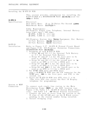 Page 118INSTALLING OPTIONAL EQUIPMENT
Installing the B-STU-D PCB
This section provides information for installing the
B-STU-D PCB in a BUSINESSCOM PLUS 
 used for
 or DISA.
SpecificationsElectrical:
Dial  Pulse  Rate: 10 or 20 Pulses Per Second 
Make/Break Ratio:  %
Cable Requirements:
On-Premises Single Line Telephone, Internal Battery:
Loop Limit (max.) 300 ohms:
22 AWG, 8,000 ft. (2.4 km)
24 AWG, 5,000 ft. (1.5 km)
Off-Premises Station thru 
 Equipment, Ext. Battery:
24-Volt Battery, 
 Interface
48-Volt...