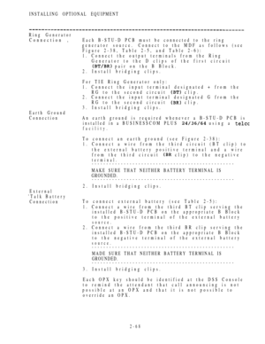 Page 120INSTALLING OPTIONAL EQUIPMENT
Ring Generator
Connection ,Each B-STU-D PCB must be connected to the ring
generator source.Connect to the MDF as follows (see
Figure 2-38, Table 2-5, and Table 2-6):
1. Connect the output terminals from the Ring
Generator to the D clips of the first circuit
 pair on the B Block.
2. Install bridging clips.
For TIE Ring Generator only:
1. Connect the input terminal designated + from the
RG to the second circuit 
 clip.
2. Connect the input terminal designated G from the
RG to...