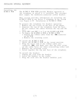 Page 123INSTALLING OPTIONAL EQUIPMENT
Installing the
B-TBU-C PCB The B-TBU-C PCB PCB provides Headset operation to
the telephone in which it is installed. The customer
must supply the modularly-connected carbon headset.
This section provides information on installing the
B-TBU-C PCB in any Series 2 telephone in the system
(see Figure 2-39Installation of B-TBU-C PCB).
To
1.
2.
prepare the telephone for headset operation:
Remove the two screws on the base of the phone.
Separate the top of the telephone from the...