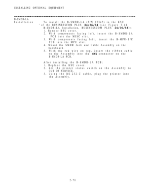 Page 130INSTALLING OPTIONAL EQUIPMENT
B-SMDR-LA
Installation To install the B-SMDR-LA (P/N 15345) in the KSU
 of the BUSINESSCOM PLUS  (see Figure 2-44
B-SMDR-LA Installation, BUSINESSCOM PLUS 
1. Remove KSU cover.
2. With components facing left, insert the B-SMDR-LA
PCB into the MISC slot.
3. With components facing left,insert the B-MPU-B/C
PCB into the MPU slot.
4. Mount the SMDR Jack and Cable Assembly on the
backboard.
5. With the red wire on top, insert the ribbon cable
on the Assembly into the 
 connector...