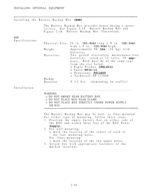 Page 132INSTALLING OPTIONAL EQUIPMENT
Installing the Battery Backup Box 
The Battery Backup Box provides power during a power
failure.See Figure 2-45Battery Backup Box and
Figure 2-46Battery Backup Box (Uncovered).
BBB
Specifications
Physical Size: 24 in. 
 long x 8 in. 
wide x 9 in. high
Weight:Approximately 80  (36 kg) with
batteries
Batteries:Two gelled electrolyte maintenance-free
batteries, rated at 12 volts, 38 
hours.Both must be of the same type
from the list below:
o Eagle Pitcher 
o Yuasa 
o Powersonic...