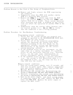 Page 142SYSTEM TROUBLESHOOTING
Problem Related to One Card or One Group of Telephones/Lines
 Remove and firmly reinsert the PCB experiencing
the condition.
2. Temporarily swap this PCB with another similar
PCB in a different KSU location.
3. Remove all 
 of a similar type from the KSU
(i.e.,all station  or all CO Line   and
replace them one at a time.
Check system operation
after inserting each PCB.
A problem on one circuit
card can affect the operation of another PCB in the
system.
4. Temporarily swap the...
