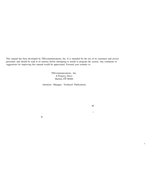 Page 150This manual has been developed by TIE/communications, Inc. It is intended for the use of its customers and service
personnel, and should be read in its entirety before attempting to install or program the system. Any comments or
suggestions for improving this manual would be appreciated. Forward your remarks to:
TIE/communications, Inc.
8 Progress Drive
Shelton, 
 06484
Attention: Manager, Technical Publications 