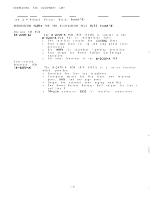 Page 17COMPLETING THE EQUIPMENT LIST
Item  Printed Circuit Boards 
BUSINESSCOM  FOR THE BUSINKSSCOM PLUS  
Two-Line CO PCB
The  PCB (P/N 15020) is similar to the
 PCB,but it incorporates only:
0Two interface circuits for  lines
0Four l-amp fuses for tip and ring power cross
protection
0Six  for secondary lightning protection
0Four straps for Power Failure Cut-Through
operation
0All other functions of the  PCB
Four-station
Interface PCB
The B-QSTU-A PCB (P/N 15025) is a station interface
which provides:...