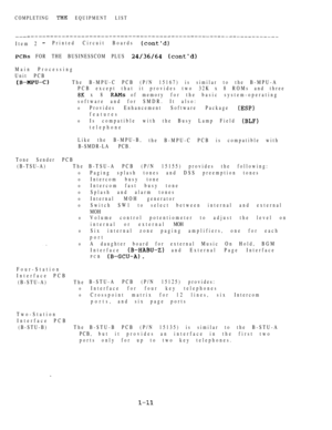 Page 20COMPLETING  EQUIPMENT LIST
Item 2 Printed Circuit Boards 
 FOR THE BUSINESSCOM PLUS  
Main Processing
Unit PCB
The  B-MPU-C PCB (P/N 15167) is similar to the B-MPU-A
PCB except that it provides two 32K x  8 ROMs and three
 x 8  of memory for the basic system-operating
software and for SMDR. It also:
0Provides Enhancement Software Package 
features
0Is compatible with the Busy Lamp Field 
telephone
Like the B-MPU-B,
the B-MPU-C PCB is compatible with
B-SMDR-LA PCB.
Tone Sender PCB
(B-TSU-A) T h e
0
0
0
0...