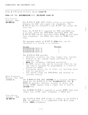 Page 21COMPLETING THE EQUIPMENT LIST
Item   Printed Circuit Boards 
 FOR THE  PLUS  
Four-Station
Interface PCB
The B-STU-D PCB (P/N 15181) serves as an interface
between the KSU and single line telephones. The
B-STU-D may be installed in any B-STU slot except the
first one.
Since the B-STU-D is required for OPX and DISA use,
it is also called the OPX/DISA Interface PCB. The
B-STU-D PCB can be used with either DTMF or dial pulse
type telephones,but DISA lines must be DTMF type
lines.
The maximum number of...