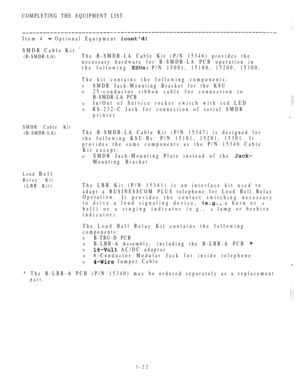 Page 31COMPLETING THE EQUIPMENT LIST
Item 4  Optional Equipment 
SMDR Cable Kit 
(B-SMDR-LA)The B-SMDR-LA Cable Kit (P/N 15346) provides the
necessary hardware for B-SMDR-LA PCB operation in
the following 
 P/N 15001, 15100, 15200, 15300.
The kit contains the following components:
0SMDR Jack-Mounting Bracket for the KSU
025-conductor ribbon cable for connection to
B-SMDR-LA PCB
0In/Out of Service rocker switch with red LED
0RS-232-C Jack for connection of serial SMDR
printer
SMDR Cable Kit
(B-SMDR-LA)
The...