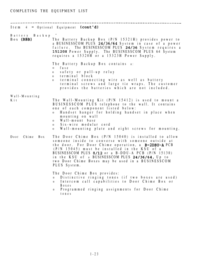 Page 32COMPLETING THE EQUIPMENT LIST
Item 
4  Optional Equipment 
Battery Backup 
Box The Battery Backup Box (P/N 15321H) provides power to
a BUSINESSCOM PLUS 
 System in case of a power
failure.The BUSINESSCOM PLUS  System requires a
 Power Supply.The BUSINESSCOM PLUS 64 System
requires a 15320H or a 15323H Power Supply.
The Battery Backup Box contains 
a:
0fuse
0safety or pull-up relay
0terminal block
0terminal connecting wire as well as battery
terminal screws and large tie wraps. The customer
provides the...