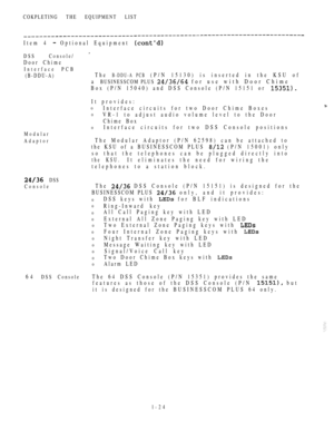 Page 33COKPLETING THE EQUIPMENT LIST
Item 4  Optional Equipment 
DSS Console/ 
Door Chime
Interface PCB
(B-DDU-A)The B-DDU-A PCB (P/N 15130) is inserted in the KSU of
a BUSINESSCOM PLUS  for use with Door Chime
Box (P/N 15040) and DSS Console (P/N 15151 or 
Modular
Adaptor
 DSS
Console
It provides:
0Interface circuits for two Door Chime Boxes
0VR-1 to adjust audio volume level to the Door
Chime Box
0Interface circuits for two DSS Console positions
The Modular Adaptor (P/N 62598) can be attached to
the KSU of a...