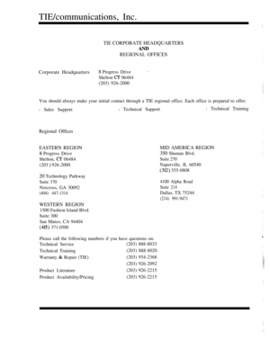 Page 354TIE/communications, Inc.
TIE CORPORATE HEADQUARTERS
REGIONAL OFFICES
Corporate Headquarters
8 Progress Drive
Shelton  06484
(203) 926-2000
You should always make your initial contact through a TIE regional office. Each office is prepared to offer:
l Sales Supportl Technical Supportl Technical Training
Regional Offices
EASTERN REGION
8 Progress Drive
Shelton, 
 06484
(203 
 926-2000
20 Technology Parkway
Suite 370
Norcross, GA 30092
(404) 447-1314
WESTERN REGION
1500 Fashion Island Blvd.
Suite 300
San...