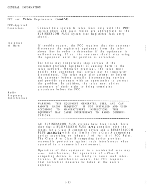 Page 42GENERAL INFORMATION
FCC and  Requirements 
FCC-Approved
Connectors
Connect this system to telco lines only with the 
approved plugs and jacks which are appropriate to the
BUSINESSCOM PLUS System (see Registered Jack entry
above).
Incidence
of Harm
If trouble occurs,the FCC requires that the customer
disconnect the registered equipment from the tele-
phone line in order to determine if the equipment is
malfunctioning. If so,the customer should stop using
the equipment until the problem is corrected.
The...