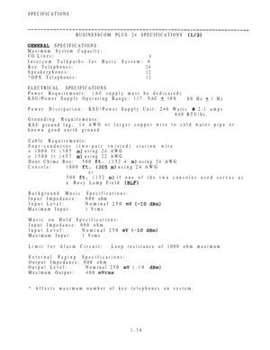 Page 47SPECIFICATIONS
BUSINESSCOM PLUS 24 SPECIFICATIONS 
 SPECIFICATIONS
Maximum System Capacity:
CO Lines:
8
Intercom Talkpaths for Basic System: 6
Key Telephones:
24
Speakerphones:12
*OPX Telephones:12
ELECTRICAL SPECIFICATIONS
Power Requirements:(AC supply must be dedicated)
KSU/Power Supply Operating Range: 117 VAC 
 10%
60 Hz  1 Hz
Power Dissipation:KSU/Power Supply Unit: 246 Watts 
 2.1 amps
840 BTU/hr.
Grounding Requirements:
KSU ground lug,14 AWG or larger copper wire to cold water pipe or
known good...
