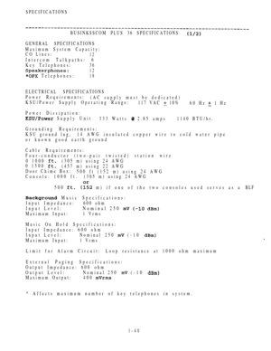 Page 49SPECIFICATIONS
BUSINKSSCOM PLUS 36 SPECIFICATIONS
GENERAL SPECIFICATIONS
Maximum System Capacity:
CO Lines:
12
Intercom Talkpaths: 6
Key Telephones:
36
12
 Telephones:18
ELECTRICAL SPECIFICATIONS
Power Requirements:
(AC supply must be dedicated)
KSU/Power Supply Operating Range:
117 VAC 
 10%
60 Hz  1 Hz
Power Dissipation:
 Supply Unit
333 Watts  2.85 amps1140 BTU/hr.
Grounding Requirements:
KSU ground lug, 14 AWG insulated copper wire to cold water pipe
or known good earth ground
Cable Requirements:...