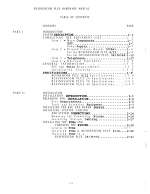 Page 6PART IINTRODUCTION
PART IIBUSINESSCOM PLUS HARDWARE MANUAL
TABLE OF CONTENTS
CONTENTSPAGE
SYSTEM 
 
COMPLETING THE EQUIPMENT LIST....................l- 2
Item 1 
Major  2
  2
Power 
 7
Item 2 
Printed Circuit Boards  8
For the BUSINESSCOM PLUS 
 8
For the BUSINESSCOM PLUS 
Item 3  
Item 4 Optional Equipment................l-2 4
GENERAL INFORMATION.............................l-3 5
FCC and 
 Requirements.................l-3 5
Installation Training......................l-3 8
  9
BUSINESSCOM PLUS...