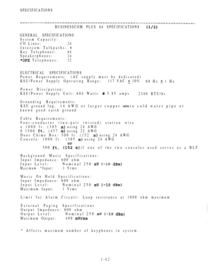 Page 51SPECIFICATIONS
BUSINESSCOM PLUS 64 SPECIFICATIONS
GENERAL SPECIFICATIONS
System Capacity:
CO Lines:
24
Intercom Talkpaths: 6
Key Telephones:
64
Speakerphones:24
 Telephones:32
ELECTRICAL SPECIFICATIONS
Power Requirements:(AC supply must be dedicated)
KSU/Power Supply Operating Range:117 VAC 
 10%
60 Hz  1 Hz
Power Dissipation:
KSU/Power Supply Unit: 684 Watts 
 5.85 amps
2340 BTU/hr.
Grounding Requirements:
KSU ground lug,
14 AWG or larger copper wire to cold water pipe or
known good earth ground
Cable...