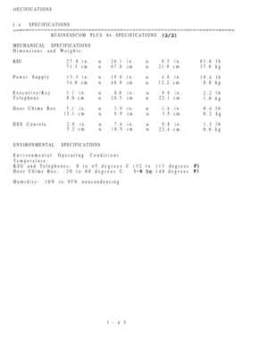Page 52SPECIFICATIONS
I-4SPECIFICATIONS
BUSINESSCOM PLUS 64 SPECIFICATIONS 
MECHANICAL SPECIFICATIONS
Dimensions andWeights:
KSU 27.8 in.
71.3 cm
Power Supply13.3 in.
34.0 cm
Executive/Key
Telephone
Door Chime Box
3.1 in.
8.0 cm
5.1 in.
13.1 cm
DSS Console
2.0 in.
5.2 cm
X
X
X
X
X
X
X
X
X
X
ENVIRONMENTAL SPECIFICATIONS
26.1 in.
67.0 cm
19.0 in.
48.9 cm
8.0 i n .
20.5 cm
3.9 in.
9.9 cm
7.4 in.
18.9 cmX
X
X
X
X
X
X
X
X
X
Environmental Operating Conditions
Temperature:
KSU and Telephones: 0  t o  4 5  degrees C...