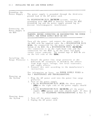 Page 62II-2INSTALLING THE KSU AND POWER SUPPLY
Grounding the
Power Supply ,The power supply is grounded through the third-wire
ground lead in the AC power cord.
For BUSINESSCOM PLUS 
 systems, connect a
grounding wire 
 AWG or heavier) between the KSU
grounding lug and the power supply ground lug to
prevent electromagnetic interference.
Connecting the
Power Supply to the KSU
WARNING: BEFORE CONNECTING OR DISCONNECTING THE POWER
SUPPLY, THE POWER SUPPLY MUST BE OFF.
---
Turn off the power,and connect the power...