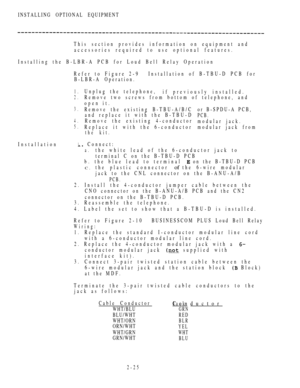 Page 77INSTALLING OPTIONAL EQUIPMENT
This section provides information on equipment and
accessories required to use optional features.
Installing the B-LBR-A PCB for Loud Bell Relay Operation
Refer to Figure 2-9Installation of B-TBU-D PCB for
B-LBR-A Operation.
Installation
1.
2.
3.
4.
5.
1
Unplug the telephone,
if previously installed.
Remove two screws from bottom of telephone, and
open it.
Remove the existing B-TBU-A/B/C
and replace it with the B-TBU-D
Remove the existing 4-conductor
Replace it with the...