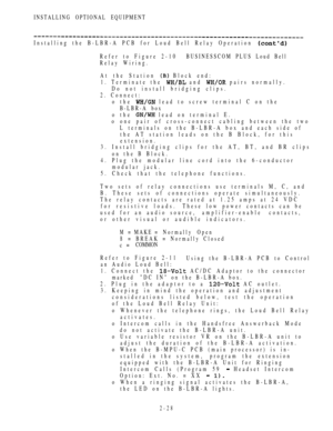 Page 80INSTALLING OPTIONAL EQUIPMENT
Installing the B-LBR-A PCB for Loud Bell Relay Operation 
Refer to Figure 2-10BUSINESSCOM PLUS Loud Bell
Relay Wiring.
At the Station 
 Block end:
1. Terminate the 
 and  pairs normally.
Do not install bridging clips.
2. Connect:
o the 
 lead to screw terminal C on the
B-LBR-A box
o the 
 lead on terminal E.
o one pair of cross-connect cabling between the two
L terminals on the B-LBR-A box and each side of
the AT station leads on the B Block, for this
extension.
3. Install...