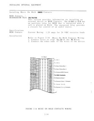 Page 86INSTALLING OPTIONAL EQUIPMENT
Installing Music On Hold  Contacts
MOH Contacts, 
BUSINESSCOM PLUS 
This section provides information on installing an
external device to MOH Contacts.
The B-HBU-A PCB has
an auxiliary relay for MOH that is energized when a
call is placed on Hold.
The energized relay provides
a closure for control of an audio source.
Specifications
MOH Contacts
Current Rating:
1.25 amps for 24 VDC resistive loads
Installation
Refer to Figure 2-16
Music On Hold Contacts Wiring:
1. Connect...