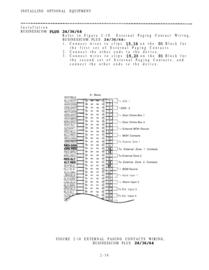 Page 88INSTALLING OPTIONAL EQUIPMENT
Installation
BUSINESSCOM 
 
Refer to Figure 2-18External Paging Contact Wiring,
BUSINESSCOM PLUS 
1. Connect wires to clips  on the  Block for
the first set of External Paging Contacts
2. Connect the other ends to the device.
3. Connect wires to clips 
 on the  Block for
the second set of External Paging Contacts, and
connect the other ends to the device.
 Block
To
ToDSS 1
DSS 2
To
To
ToDoor Chime Box 1
Door Chime Box 2
External MOH Source
ToMOH Contacts
To External Zone 1...