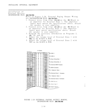 Page 90INSTALLING OPTIONAL EQUIPMENT
Installation of
External Devices,
BUSINESSCOM PLUS 
Refer to Figure 2-20,External Paging Output Wiring
on a BUSINESSCOM PLUS 
1. Connect wires from clips  on the  Block to
an amplifier for External Zone 1. The amplifier
inputs must match the specifications above. Attach
the speaker to your amplifier.
2. Connect wires from clips 
 on the  Block to
an amplifier for External Zone 2. The amplifier
inputs must match specifications above. Attach
the speaker to your amplifier.
3....