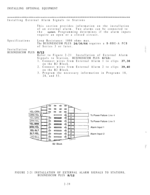 Page 91INSTALLING OPTIONAL EQUIPMENT
Installing External Alarm Signals to Stations
This section provides information on the installation
of an external alarm.Two alarms can be connected to
the system.Programming determines if the alarm inputs
require an open or a closed circuit.
SpecificationsLoop Resistance: 1000 ohms max.
The BUSINESSCOM PLUS 
 requires a B-HBU-A PCB
of Series 3 or later.
Installation
BUSINESSCOM PLUS 
Refer to Figure 2-21 Installation  of  External  Alarm
Signals to Station,BUSINESSCOM PLUS...