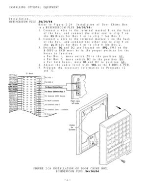 Page 99INSTALLING OPTIONAL EQUIPMENT
Installation,
BUSINESSCOM PLUS 
Refer to Figure 2-26Installation of Door Chime Box
in a BUSINESSCOM PLUS 
1. Connect a wire to the terminal marked R on the back
of the box, and connect the other end to clip 5 on
the 
 Block for Box 1 or to clip 7 for Box 2.
2. Connect a wire to the terminal marked C on the back
of the box, and connect the other end to clip 6 on
the 
 Block for Box 1 or to clip 8 for Box 2.
3. Switches 
 and D2 are located on  SW1 on the
B-DDU-A PCB must be...