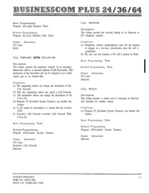 Page 19Basic Programming:
Program  Duration Timer
Related Programming:
Program  Duration Start Timer
Feature Interactions:
CO Lines
Hold
CALL FORWARD  FOLLOW-ME
Description:
This feature permits the automatic transfer of an incoming
Intercom call to a second station (Call Forward). The
destination of the forwarded call can be changed to yet a third
station and so on (Follow-Me).
Conditions:
(a) The originating station can change the destination of the
Call Forward.
(b) Only the originating station can cancel a...