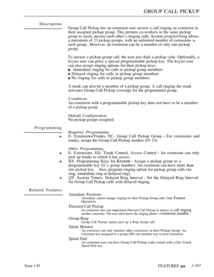 Page 101GROUP CALL PICKUP
Description
Programming
Related Features
Group Call Pickup lets an extension user answer a call ringing an extension in
their assigned pickup group. This permits co-workers in the same pickup
group to easily answer each other’s ringing calls. System 
 allows
a maximum of 23 pickup groups, with an unlimited number of extensions 
in
each group., However, an extension can be a member of only one pickup
group.
To answer a pickup group call, the user just dials a pickup code. Optionally, a...